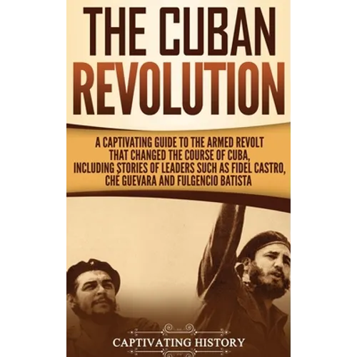 The Cuban Revolution: A Captivating Guide to the Armed Revolt That Changed the Course of Cuba, Including Stories of Leaders Such as Fidel Castro, Chè
