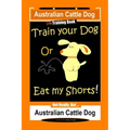 Australian Cattle Dog Dog Training Book, Train Your Dog or Eat My Shorts, Not Really But... Australian Cattle Dog