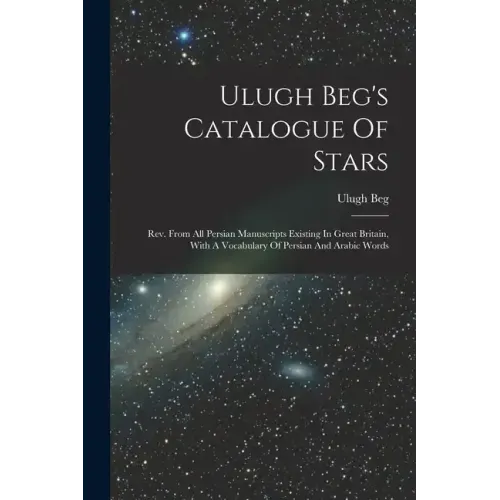 Ulugh Beg's Catalogue Of Stars: Rev. From All Persian Manuscripts Existing In Great Britain, With A Vocabulary Of Persian And Arabic Words