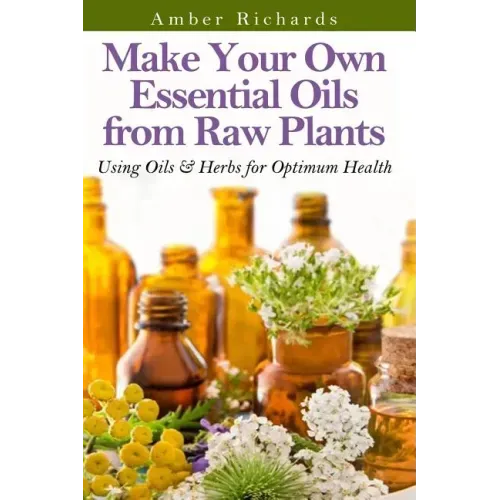 Make Your Own Essential Oils from Raw Plants: Using Oils & Herbs for Optimum Health