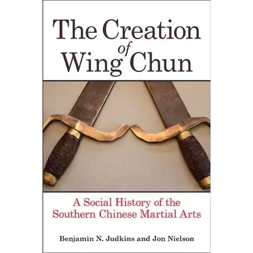 The Creation of Wing Chun: A Social History of the Southern Chinese Martial Arts