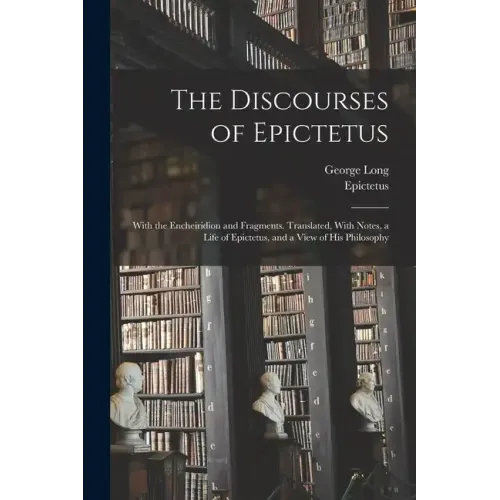 The Discourses of Epictetus; With the Encheiridion and Fragments. Translated, With Notes, a Life of Epictetus, and a View of his Philosophy