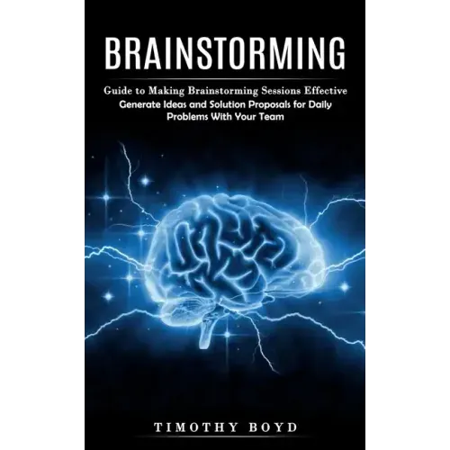 Brainstorming: Guide to Making Brainstorming Sessions Effective (Generate Ideas and Solution Proposals for Daily Problems With Your Team)