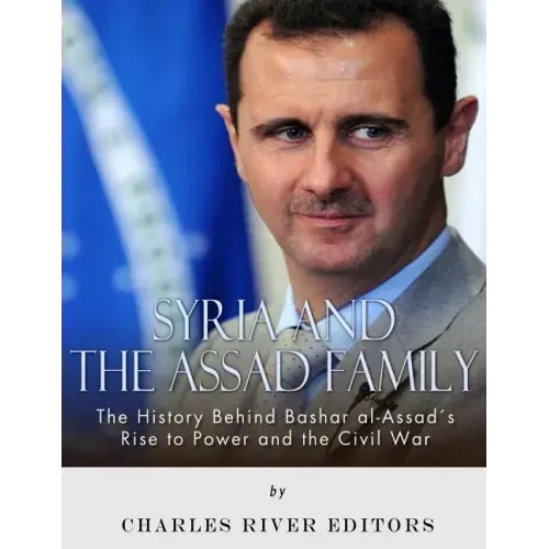 Syria and the Assad Family: The History Behind Bashar al-Assad's Rise to Power and the Civil War