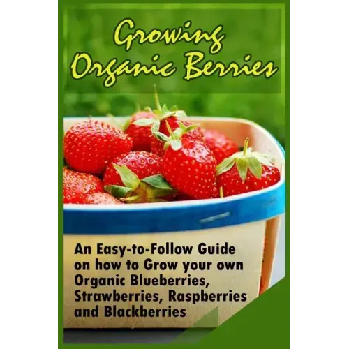 Growing Organic Berries: An Easy-to-Follow Guide on how to Grow your own Organic Blueberries, Strawberries, Raspberries and Blackberries