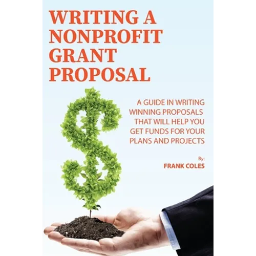 Writing a Nonprofit Grant Proposal: A Guide in Writing Winning Proposals that will Help You Get Funds for Your Plans and Projects
