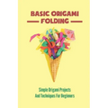 Basic Origami Folding: Simple Origami Projects And Techniques For Beginners