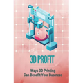 3D Profit: Ways 3D Printing Can Benefit Your Business: How To Make Money With 3D Printing