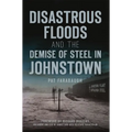 Disastrous Floods and the Demise of Steel in Johnstown