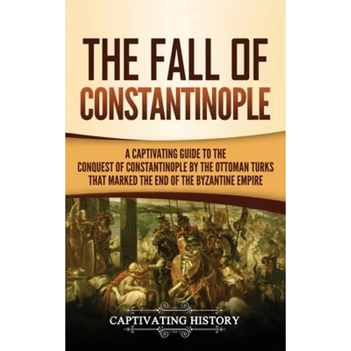 The Fall of Constantinople: A Captivating Guide to the Conquest of Constantinople by the Ottoman Turks that Marked the end of the Byzantine Empire