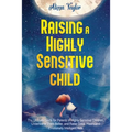 Raising A Highly Sensitive Child: The Ultimate Guide for Parents of Highly Sensitive Children. Understand Them Better, and Raise Good, Happy, and Emot