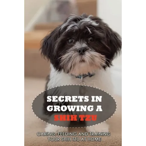 Secrets In Growing A Shih Tzu: Caring, Feeding And Training Your Shih Tzu At Home: Tips For Shih Tzu Owners