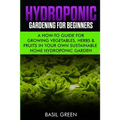 Hydroponic Gardening For Beginners: A How to Guide For Growing Vegetables, Herbs & Fruits in Your Own Self Sustainable Home Hydroponic Garden