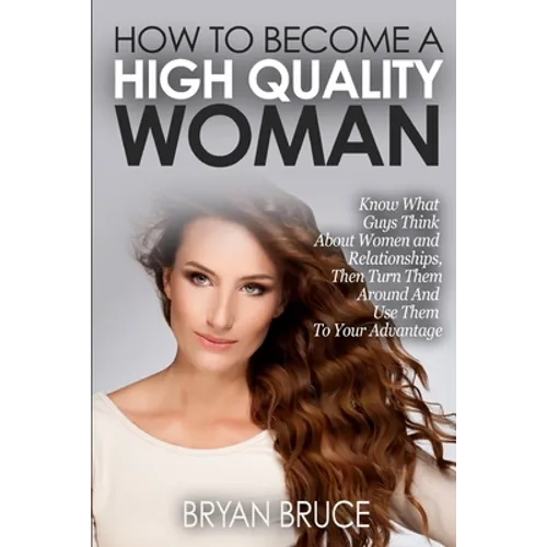 How To Become A High Quality Woman: Know What Guys Think About Women and Relationships, Then Turn Them Around And Use Them To Your Advantage
