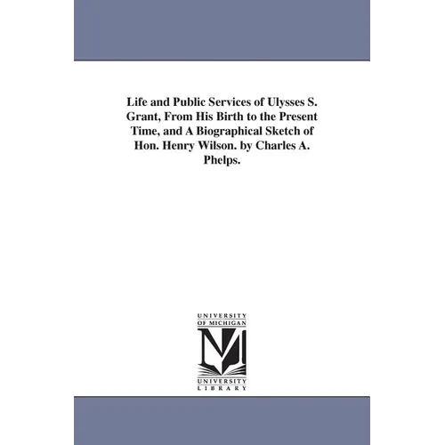 Life and Public Services of Ulysses S. Grant, From His Birth to the Present Time, and A Biographical Sketch of Hon. Henry Wilson. by Charles A. Phelps