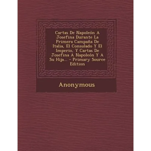 Cartas de Napoleon a Josefina Durante La Primera Campana de Italia, El Consulado y El Imperio, y Cartas de Josefina a Napoleon y a Su Hija... - Primar