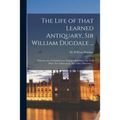 The Life of That Learned Antiquary, Sir William Dugdale ...: Wherein Are Contain'd Some Passages Relating to the Civil Wars, Not Taken up by Any Other