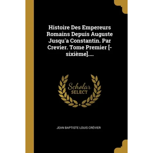 Histoire Des Empereurs Romains Depuis Auguste Jusqu'a Constantin. Par Crevier. Tome Premier [-sixième]....