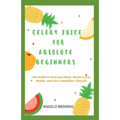 Celery Juice for Absolute Beginners: The Guide To Heal Your Body, Restore Your Health, And Live A Healthier Life