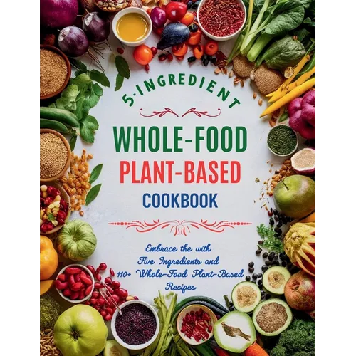5-Ingredient Whole-Food Plant-Based Cookbook: Embrace the with Five Ingredients and 110+ Whole-Food Plant-Based Recipes