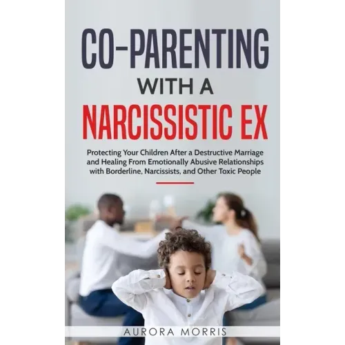 Co-Parenting with a Narcissistic Ex: Protecting Your Children After a Destructive Marriage and Healing From Emotionally Abusive Relationships with Bor
