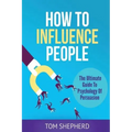How To Influence People: The Ultimate Guide To Psychology Of Persuasion
