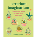 Terrarium Imaginarium: Growing Succulents, Cacti and More Under Glass