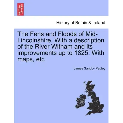 The Fens and Floods of Mid-Lincolnshire. with a Description of the River Witham and Its Improvements Up to 1825. with Maps, Etc