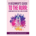 A Beginner's Guide to The Aura: Learn How to See, Feel & Heal The Aura