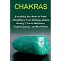 Chakras: Everything you need to know about using your chakras, chakra healing, chakra meditation, chakra clearing, and much mor