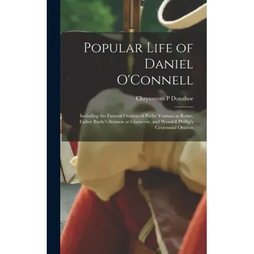 Popular Life of Daniel O'Connell: Including the Funeral Oration of Padre Ventura at Rome, Father Burke's Sermon at Glasnevin, and Wendell Phillip's Ce