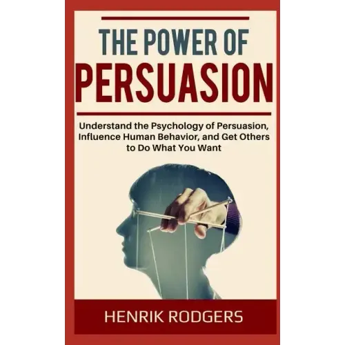The Power of Persuasion: Understand the Psychology of Persuasion, Influence Human Behavior, and Get Others to Do What You Want