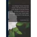 Flowers That Never Fade. An Account of the Ware Collection of Blaschka Glass Models in the Harvard University Museum