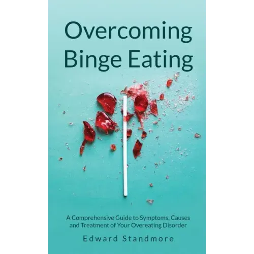 Overcoming Binge Eating: A Comprehensive Guide to Symptoms, Causes and Treatment of Your Overeating Disorder