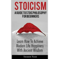 Stoicism: A Guide To Stoic Philosophy For Beginners; Learn How To Achieve Modern Life Happiness With Ancient Wisdom