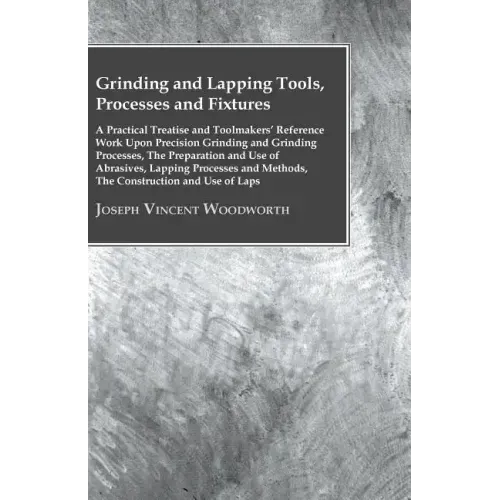 Grinding And Lapping Tools, Processes And Fixtures - A Practical Treatise And Toolmakers' Reference Work Upon Precision Grinding And Grinding Processe
