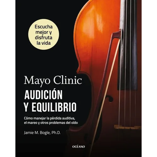 Mayo Clinic. Audición Y Equilibrio / Mayo Clinic. Hearing and Balance: Cómo Manejar La Pérdida Auditiva, El Mareo Y Otros Problemas del Oído / How to