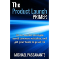 The Product Launch Primer: Go-to-market stronger, avoid common mistakes, and get your team to go all-in