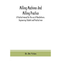 Milling Machines And Milling Practice; A Practical Manual For The Use Of Manufacturers, Engineerings Students And Practical Men
