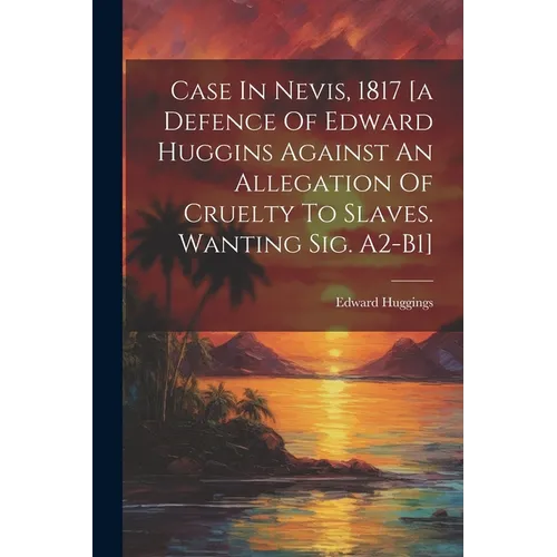 Case In Nevis, 1817 [a Defence Of Edward Huggins Against An Allegation Of Cruelty To Slaves. Wanting Sig. A2-b1]