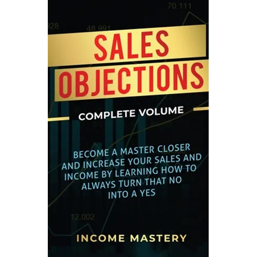 Sales Objections: Become a Master Closer and Increase Your Sales and Income by Learning How to Always Turn That No into a Yes Complete Volume