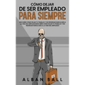 Cómo Dejar De Ser Empleado Para Siempre: Descubre Cómo Dejar tu Trabajo y No Regresar Nunca más a la Vida del Empleado