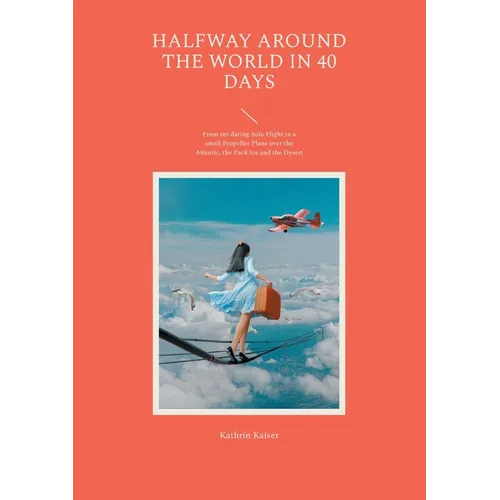 Halfway around the World in 40 Days: From my daring Solo Flight in a small Propeller Plane over the Atlantic, the Pack Ice and the Desert
