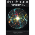 Física cuántica para principiantes: Descubra los fundamentos de la mecánica cuántica y cómo afecta al mundo en que vivimos a través de todas sus teorí