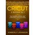 Cricut: 5 Books in 1: Cricut for Beginners, Cricut Design Space, Cricut Maker, Project Ideas and Accessories. A Complete Guide