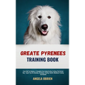 Great Pyrenees Training Book: From Fluff To Fabulous. A Complete Care Guide On How To Raise The Perfect Pet - Expert Tips On choosing, Grooming, Feedi
