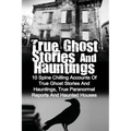 True Ghost Stories And Hauntings: 10 Spine Chilling Accounts Of True Ghost Stories And Hauntings, True Paranormal Reports And Haunted Houses