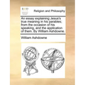 An Essay Explaining Jesus's True Meaning in His Parables; From the Occasion of His Speaking, and the Application of Them. by William Ashdowne.