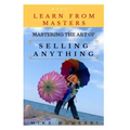 Mastering The Art Of Selling Anything: Concise, Info Packed And Step By Step Guide On Learning How To Master The Art Of Selling Anything