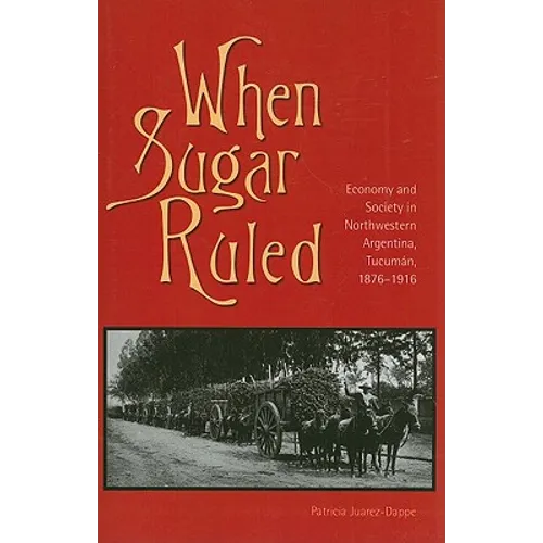 When Sugar Ruled: Economy and Society in Northwestern Argentina, Tucumán, 1876-1916